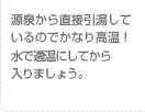 源泉から直接引湯しているのでかなり高温！水で適温にしてから入りましょう。