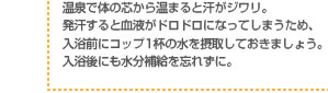 温泉で体の芯から温まると汗がジワリ。発汗すると血液がドロドロになってしまうため、入浴前にコップ1杯の水を摂取しておきましょう。入浴後にも水分補給を忘れずに。