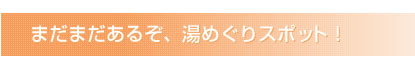 まだまだあるぞ、湯めぐりスポット！