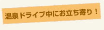 温泉ドライブ中にお立ち寄り！