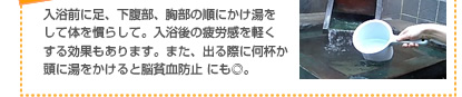 入浴前に足、下腹部、胸部の順にかけ湯をして体を慣らして。入浴後の疲労感を軽くする効果もあります。また、出る際に何杯か頭に湯をかけると脳貧血防止 にも◎。