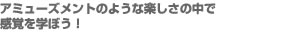 アミューズメントのような楽しさの中で感覚を学ぼう！