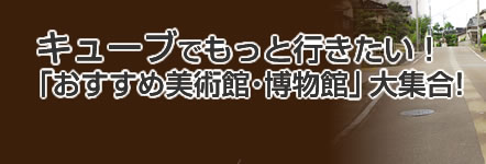 キューブでもっと行きたい！「おすすめ美術館・博物館」大集合！