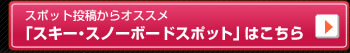 スポット投稿からオススメ「スキー･スノーボードスポット」はこちら