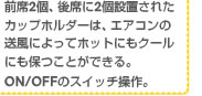 前席2個、後席に2個設置されたカップホルダーは、エアコンの送風によってホットにもクールにも保つことができる。ON/OFFのスイッチ操作。