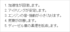 1.加速性が回復します。 2.アイドリングが安定します。 3.エンジンの音・振動が小さくなります。 4.燃費が改善します。 5.ディーゼル車の黒煙を低減します。