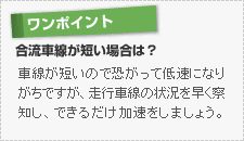 【ワンポイント】合流車線が短い場合は？車線が短いので恐がって低速になりがちですが、走行車線の状況を早く察知し、できるだけ加速をしましょう。