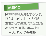 【MEMO】頻繁に車線変更をするのは、控えましょう。オートバイが左右からすり抜けてくることもあるので、車線の真ん中をキープしておくのが無難。