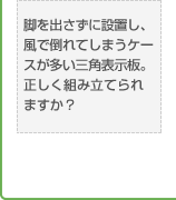 脚を出さずに設置し、風で倒れてしまうケースが多い三角表示板。正しく組み立てられますか？