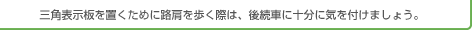 三角表示板を置くために路肩を歩く際は、後続車に十分に気をつけましょう。