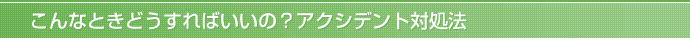 こんなときどうすればいいの？アクシデント対処法