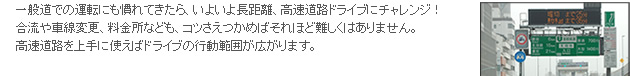 一般道での運転にも慣れてきたら、いよいよ長距離、高速道路ドライブにチャレンジ！合流や車線変更、料金所なども、コツさえつかめばそれほど難しくはありません。高速道路を上手に使えばドライブの行動範囲が広がります。