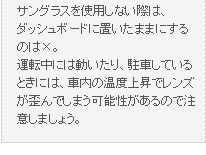 サングラスを使用しない際は、ダッシュボードに置いたままにするのは×。運転中には動いたり、駐車しているときには、車内の温度上昇でレンズが歪んでしまう可能性があるので注意しましょう。