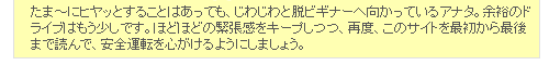 たま～にヒヤッとすることはあっても、じわじわと脱ビギナーへ向かっているアナタ。余裕のドライブはもう少しです。ほどほどの緊張感をキープしつつ、再度、このサイトを最初から最後まで読んで、安全運転を心がけるようにしましょう。