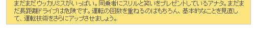 まだまだウッカリミスがいっぱい。同乗者にスリルと笑いをプレゼントしているアナタ。まだまだ長距離ドライブは危険です。運転の回数を重ねるのはもちろん、基本的なことを見直して、運転技術をさらにアップさせましょう。