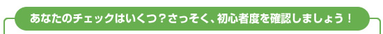 あなたのチェックはいくつ？さっそく、初心者度を確認しましょう。