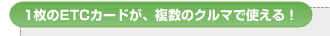 1枚のETCカードが、複数のクルマで使える！