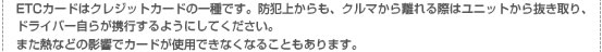 ETCカードはクレジットカードの一種です。防犯上からも、クルマから離れる際はユニットから抜き取り、ドライバー自らが携行するようにしてください。また熱などの影響でカードが使用できなくなることもあります。