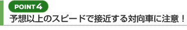 【POINT 4】予想以上のスピードで接近する対向車に注意！