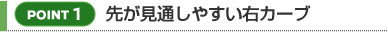 【POINT 1】先が見通しやすい右カーブ