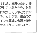 すれ違いで思いの外、接近しているときや、外側に飛び出そうなときに冷やっとしがち。路面のラインを基準に余裕を持たせるようにしましょう。