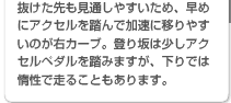 抜けた先も見通しやすいため、早めにアクセルを踏んで加速に移りやすいのが右カーブ。登り坂は少しアクセルペダルを踏みますが、下りでは惰性で走ることもあります。