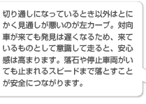 切り通しになっているとき以外はとにかく見通しが悪いのが左カーブ。対向車が来ても発見は遅くなるため、来ているものとして意識して走ると、安心感は高まります。落石や停止車両がいても止まれるスピードまで落とすことが安全につながります。