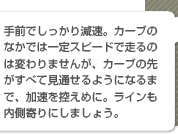 手前でしっかり減速。カーブのなかでは一定スピードで走るのは変わりませんが、カーブの先がすべて見通せるようになるまで、加速を控えめに。ラインも内側寄りにしましょう。