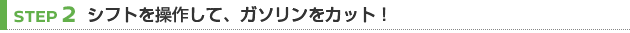 【STEP 2】シフトを操作して、ガソリンをカット！